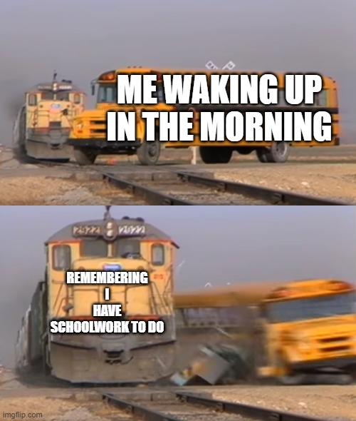 I hate school <:( | ME WAKING UP IN THE MORNING; REMEMBERING I HAVE SCHOOLWORK TO DO | image tagged in a train hitting a school bus | made w/ Imgflip meme maker