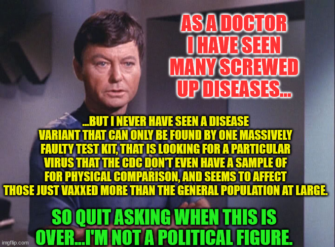 Dr. McCoy | AS A DOCTOR I HAVE SEEN MANY SCREWED UP DISEASES... ...BUT I NEVER HAVE SEEN A DISEASE VARIANT THAT CAN ONLY BE FOUND BY ONE MASSIVELY FAULTY TEST KIT, THAT IS LOOKING FOR A PARTICULAR VIRUS THAT THE CDC DON'T EVEN HAVE A SAMPLE OF FOR PHYSICAL COMPARISON, AND SEEMS TO AFFECT THOSE JUST VAXXED MORE THAN THE GENERAL POPULATION AT LARGE. SO QUIT ASKING WHEN THIS IS OVER...I'M NOT A POLITICAL FIGURE. | image tagged in dr mccoy | made w/ Imgflip meme maker