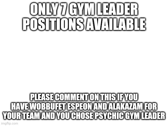 Blank White Template | ONLY 7 GYM LEADER POSITIONS AVAILABLE; PLEASE COMMENT ON THIS IF YOU HAVE WOBBUFET ESPEON AND ALAKAZAM FOR YOUR TEAM AND YOU CHOSE PSYCHIC GYM LEADER | image tagged in blank white template | made w/ Imgflip meme maker