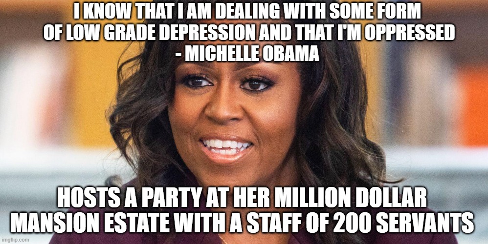 Just So Oppressed | I KNOW THAT I AM DEALING WITH SOME FORM
 OF LOW GRADE DEPRESSION AND THAT I'M OPPRESSED
- MICHELLE OBAMA; HOSTS A PARTY AT HER MILLION DOLLAR MANSION ESTATE WITH A STAFF OF 200 SERVANTS | image tagged in michelle,obama,democrats,liberals,super spreader,covid-19 | made w/ Imgflip meme maker