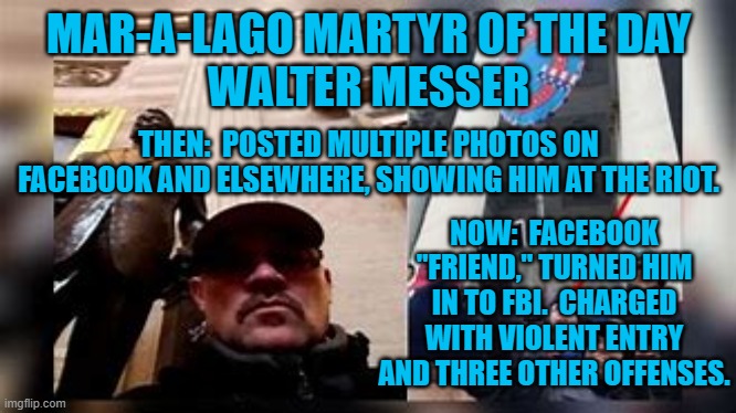 Another rioter busted by someone who knew him. | MAR-A-LAGO MARTYR OF THE DAY
WALTER MESSER; THEN:  POSTED MULTIPLE PHOTOS ON FACEBOOK AND ELSEWHERE, SHOWING HIM AT THE RIOT. NOW:  FACEBOOK "FRIEND," TURNED HIM IN TO FBI.  CHARGED WITH VIOLENT ENTRY AND THREE OTHER OFFENSES. | image tagged in politics | made w/ Imgflip meme maker
