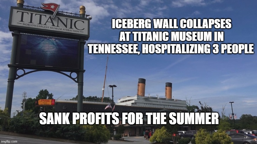 Titanic | ICEBERG WALL COLLAPSES AT TITANIC MUSEUM IN TENNESSEE, HOSPITALIZING 3 PEOPLE; SANK PROFITS FOR THE SUMMER | image tagged in profits,funny | made w/ Imgflip meme maker