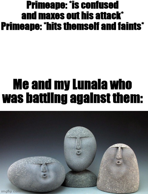 This happened when I was battling a primeape in Pokemon sun | Primeape: *is confused and maxes out his attack*
Primeape: *hits themself and faints*; Me and my Lunala who was battling against them: | image tagged in blank white template,oof stones | made w/ Imgflip meme maker