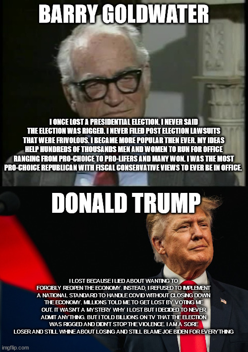Tale of 2 different Men who ran for President. | BARRY GOLDWATER; I ONCE LOST A PRESIDENTIAL ELECTION. I NEVER SAID THE ELECTION WAS RIGGED. I NEVER FILED POST ELECTION LAWSUITS THAT WERE FRIVOLOUS. I BECAME MORE POPULAR THEN EVER. MY IDEAS HELP HUNDREDS OF THOUSANDS MEN AND WOMEN TO RUN FOR OFFICE RANGING FROM PRO-CHOICE TO PRO-LIFERS AND MANY WON. I WAS THE MOST PRO-CHOICE REPUBLICAN WITH FISCAL CONSERVATIVE VIEWS TO EVER BE IN OFFICE. DONALD TRUMP; I LOST BECAUSE I LIED ABOUT WANTING TO FORCIBLY REOPEN THE ECONOMY. INSTEAD, I REFUSED TO IMPLEMENT A NATIONAL STANDARD TO HANDLE COVID WITHOUT CLOSING DOWN THE ECONOMY. MILLIONS TOLD ME TO GET LOST BY VOTING ME OUT. IT WASN'T A MYSTERY WHY I LOST BUT I DECIDED TO NEVER ADMIT ANYTHING. BUT I TOLD BILLIONS ON TV THAT THE ELECTION WAS RIGGED AND DIDN'T STOP THE VIOLENCE. I AM A SORE LOSER AND STILL WHINE ABOUT LOSING AND STILL BLAME JOE BIDEN FOR EVERYTHING | image tagged in barry goldwater,donald trump,donald trump approves,untold story,election 2020,sore loser | made w/ Imgflip meme maker