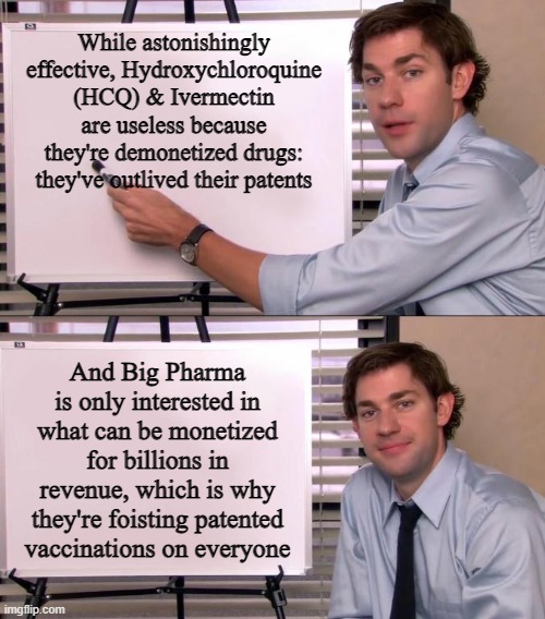 Jim Halpert Explains | While astonishingly effective, Hydroxychloroquine (HCQ) & Ivermectin are useless because they're demonetized drugs: they've outlived their patents; And Big Pharma is only interested in what can be monetized for billions in revenue, which is why they're foisting patented vaccinations on everyone | image tagged in jim halpert explains | made w/ Imgflip meme maker