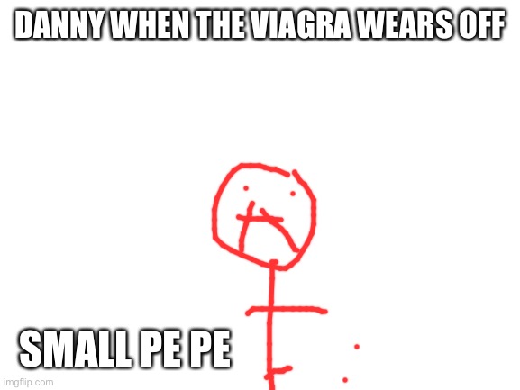 Welp | DANNY WHEN THE VIAGRA WEARS OFF; SMALL PE PE | image tagged in blank white template | made w/ Imgflip meme maker
