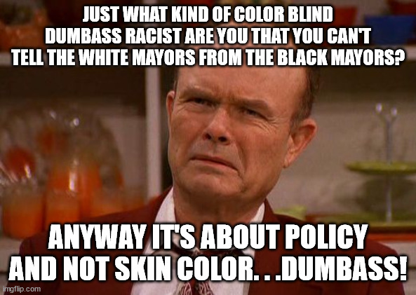 Red Foreman | JUST WHAT KIND OF COLOR BLIND DUMBASS RACIST ARE YOU THAT YOU CAN'T TELL THE WHITE MAYORS FROM THE BLACK MAYORS? ANYWAY IT'S ABOUT POLICY AN | image tagged in red foreman | made w/ Imgflip meme maker