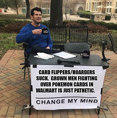 Change My Mind | CARD FLIPPERS/HOARDERS SUCK.  GROWN MEN FIGHTING OVER POKEMON CARDS IN WALMART IS JUST PATHETIC. | image tagged in change my mind | made w/ Imgflip meme maker