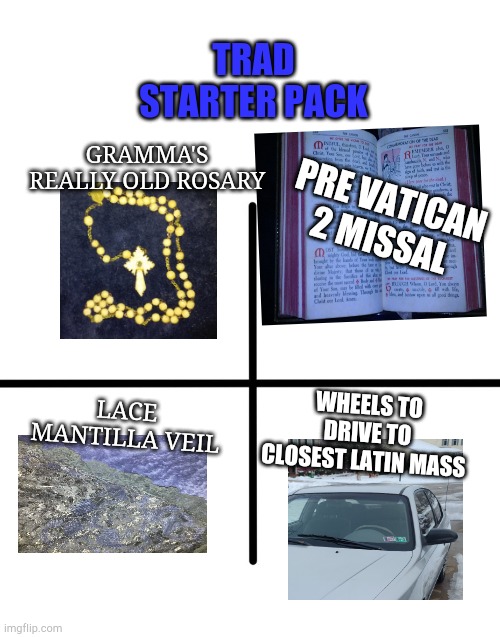 Trad Catholic Starter Pack | TRAD STARTER PACK; GRAMMA'S REALLY OLD ROSARY; PRE VATICAN 2 MISSAL; LACE MANTILLA VEIL; WHEELS TO DRIVE TO CLOSEST LATIN MASS | image tagged in memes,blank starter pack | made w/ Imgflip meme maker