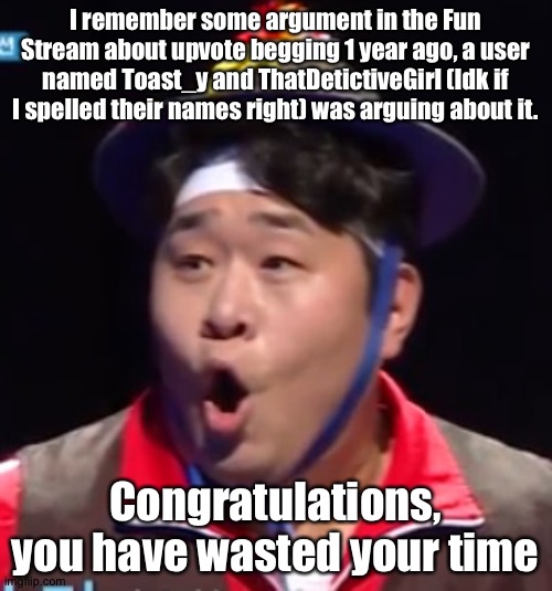 Call me Shiyu now | I remember some argument in the Fun Stream about upvote begging 1 year ago, a user named Toast_y and ThatDetictiveGirl (Idk if I spelled their names right) was arguing about it. Congratulations, you have wasted your time | image tagged in pogging seyoon higher quality | made w/ Imgflip meme maker
