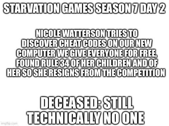 Nsjs | NICOLE WATTERSON TRIES TO DISCOVER CHEAT CODES ON OUR NEW COMPUTER WE GIVE EVERYONE FOR FREE, FOUND RULE 34 OF HER CHILDREN AND OF HER SO SHE RESIGNS FROM THE COMPETITION; STARVATION GAMES SEASON 7 DAY 2; DECEASED: STILL TECHNICALLY NO ONE | image tagged in blank white template | made w/ Imgflip meme maker