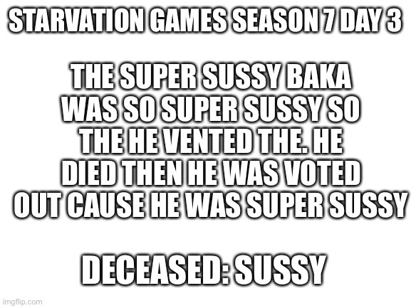 Die | THE SUPER SUSSY BAKA WAS SO SUPER SUSSY SO THE HE VENTED THE. HE DIED THEN HE WAS VOTED OUT CAUSE HE WAS SUPER SUSSY; STARVATION GAMES SEASON 7 DAY 3; DECEASED: SUSSY | image tagged in blank white template | made w/ Imgflip meme maker