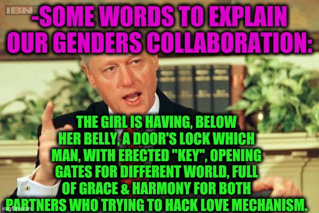-Inside & out. | -SOME WORDS TO EXPLAIN OUR GENDERS COLLABORATION:; THE GIRL IS HAVING, BELOW HER BELLY, A DOOR'S LOCK WHICH MAN, WITH ERECTED "KEY", OPENING GATES FOR DIFFERENT WORLD, FULL OF GRACE & HARMONY FOR BOTH PARTNERS WHO TRYING TO HACK LOVE MECHANISM. | image tagged in bill clinton - sexual relations,adult humor,bedroom,2 genders,love is love,open door | made w/ Imgflip meme maker
