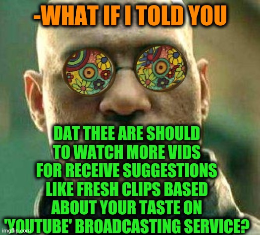 -Improve the library. | -WHAT IF I TOLD YOU; DAT THEE ARE SHOULD TO WATCH MORE VIDS FOR RECEIVE SUGGESTIONS LIKE FRESH CLIPS BASED ABOUT YOUR TASTE ON 'YOUTUBE' BROADCASTING SERVICE? | image tagged in acid kicks in morpheus,youtube,important videos,alien meeting suggestion,bad taste,what if i told you | made w/ Imgflip meme maker