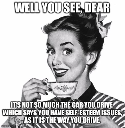 Vintage coffee | WELL YOU SEE, DEAR; IT’S NOT SO MUCH THE CAR YOU DRIVE 
WHICH SAYS YOU HAVE SELF-ESTEEM ISSUES,
AS IT IS THE WAY YOU DRIVE. | image tagged in vintage coffee,memes,self esteem,driving | made w/ Imgflip meme maker