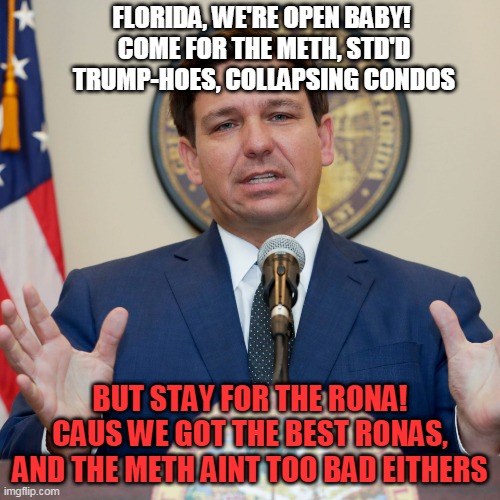Florida! We're way more than meth, trump-hoes, and collapsing condos. We got the best and biggest ronas! | FLORIDA, WE'RE OPEN BABY! 
COME FOR THE METH, STD'D TRUMP-HOES, COLLAPSING CONDOS; BUT STAY FOR THE RONA!
CAUS WE GOT THE BEST RONAS, AND THE METH AINT TOO BAD EITHERS | image tagged in desantis | made w/ Imgflip meme maker