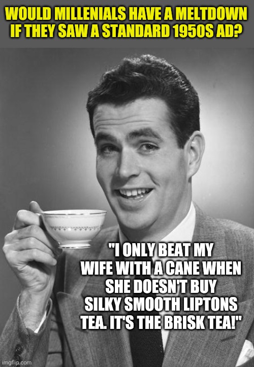 1950s Ads. Wow were they "different"....... | WOULD MILLENIALS HAVE A MELTDOWN IF THEY SAW A STANDARD 1950S AD? "I ONLY BEAT MY WIFE WITH A CANE WHEN SHE DOESN'T BUY SILKY SMOOTH LIPTONS TEA. IT'S THE BRISK TEA!" | image tagged in man drinking coffee,ads | made w/ Imgflip meme maker