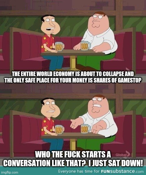 Who starts a conversation like that | THE ENTIRE WORLD ECONOMY IS ABOUT TO COLLAPSE AND THE ONLY SAFE PLACE FOR YOUR MONEY IS SHARES OF GAMESTOP; WHO THE FUCK STARTS A CONVERSATION LIKE THAT?  I JUST SAT DOWN! | image tagged in who starts a conversation like that,GMEJungle | made w/ Imgflip meme maker
