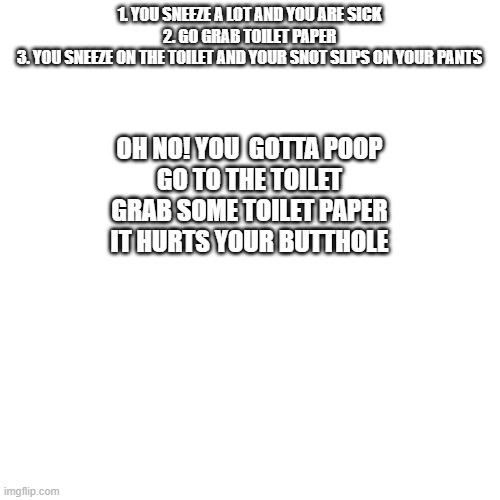 Blank Transparent Square Meme | 1. YOU SNEEZE A LOT AND YOU ARE SICK
2. GO GRAB TOILET PAPER
3. YOU SNEEZE ON THE TOILET AND YOUR SNOT SLIPS ON YOUR PANTS OH NO! YOU  GOTTA | image tagged in memes,blank transparent square | made w/ Imgflip meme maker