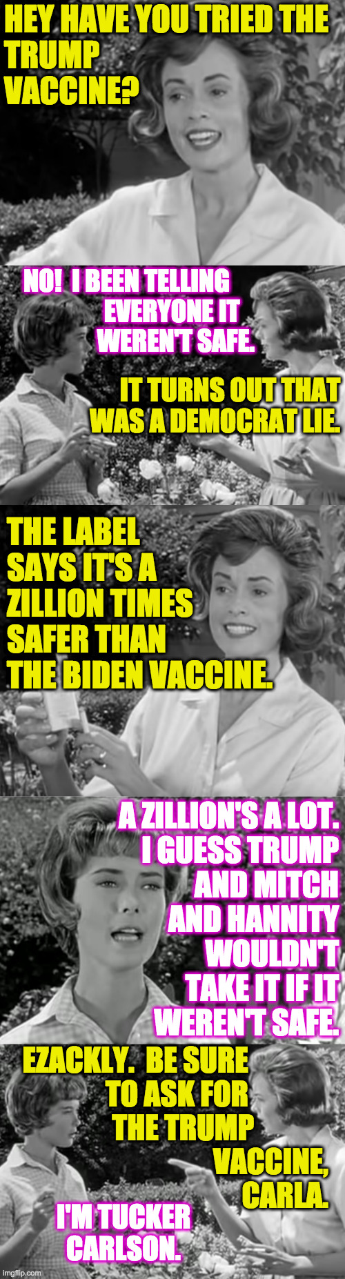 I'm an Independent  ( : | HEY HAVE YOU TRIED THE
TRUMP
VACCINE? NO!  I BEEN TELLING     
EVERYONE IT   
WEREN'T SAFE. IT TURNS OUT THAT WAS A DEMOCRAT LIE. THE LABEL SAYS IT'S A ZILLION TIMES SAFER THAN THE BIDEN VACCINE. A ZILLION'S A LOT.
I GUESS TRUMP
AND MITCH
AND HANNITY
WOULDN'T
TAKE IT IF IT
WEREN'T SAFE. EZACKLY.  BE SURE              
TO ASK FOR              
THE TRUMP             
VACCINE,
CARLA. I'M TUCKER CARLSON. | image tagged in memes,trump vaccine,it's the only thing that can save us,tucker carlson,psycho warfare,think like a magat | made w/ Imgflip meme maker