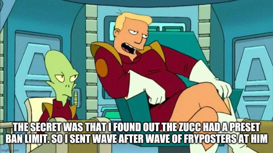 Zapp | THE SECRET WAS THAT I FOUND OUT THE ZUCC HAD A PRESET BAN LIMIT. SO I SENT WAVE AFTER WAVE OF FRYPOSTERS AT HIM | image tagged in futurama | made w/ Imgflip meme maker