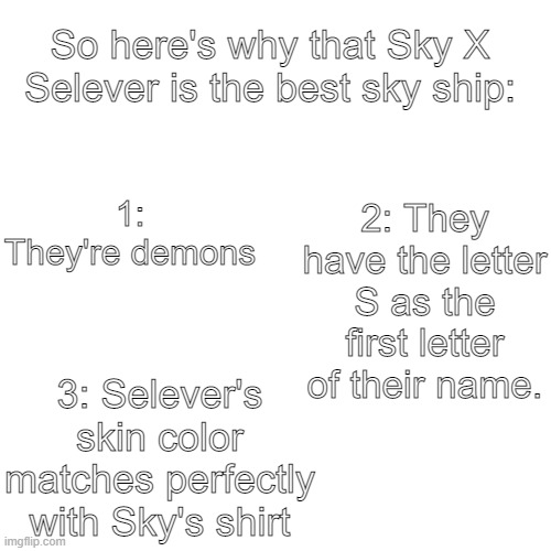 You should know why that Sky X Selever is the best sky ship all time. | So here's why that Sky X Selever is the best sky ship:; 1: They're demons; 2: They have the letter S as the first letter of their name. 3: Selever's skin color matches perfectly with Sky's shirt | image tagged in memes,blank transparent square,sky x selever,sky,fnf,friday night funkin | made w/ Imgflip meme maker