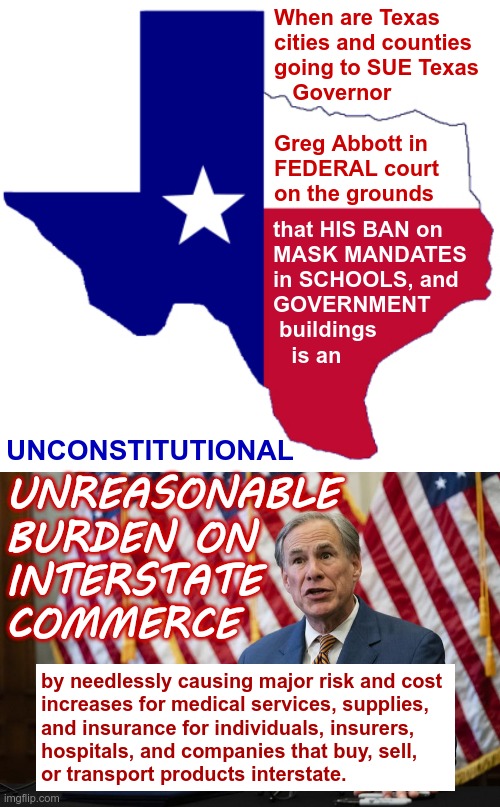 Oh, Just Wondering ... | When are Texas
cities and counties
going to SUE Texas
   Governor
 
Greg Abbott in
FEDERAL court
on the grounds; that HIS BAN on
MASK MANDATES
in SCHOOLS, and
GOVERNMENT
 buildings
   is an; UNCONSTITUTIONAL; UNREASONABLE
BURDEN ON
INTERSTATE
COMMERCE; by needlessly causing major risk and cost
increases for medical services, supplies,
and insurance for individuals, insurers,
hospitals, and companies that buy, sell,
or transport products interstate. | image tagged in texas governor greg abbott,masks,covid,the constitution,lawsuit,rick75230 | made w/ Imgflip meme maker