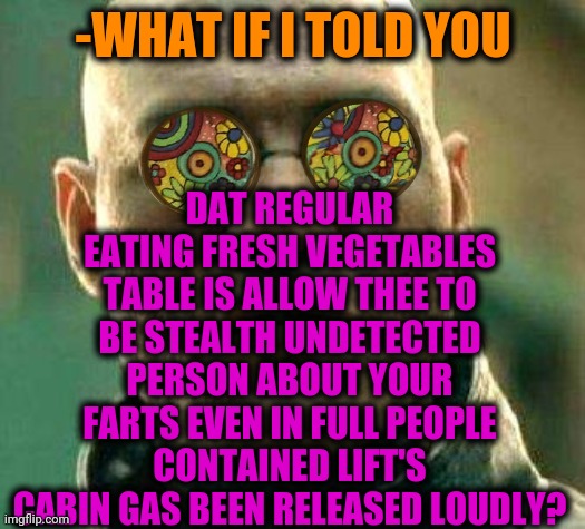 -Broken trousers. | DAT REGULAR EATING FRESH VEGETABLES TABLE IS ALLOW THEE TO BE STEALTH UNDETECTED PERSON ABOUT YOUR FARTS EVEN IN FULL PEOPLE CONTAINED LIFT'S CABIN GAS BEEN RELEASED LOUDLY? -WHAT IF I TOLD YOU | image tagged in acid kicks in morpheus,atomic farts,vegetarian,eating healthy,lift,stelth | made w/ Imgflip meme maker