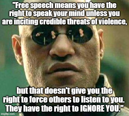 Political Morpheus: "Free speech gives you the right to speak your mind, but others have the right to ignore you." | "Free speech means you have the right to speak your mind unless you are inciting credible threats of violence, but that doesn't give you the right to force others to listen to you. 
They have the right to IGNORE YOU." | image tagged in what if i told you,memes,political memes,free speech,matrix morpheus,politics | made w/ Imgflip meme maker