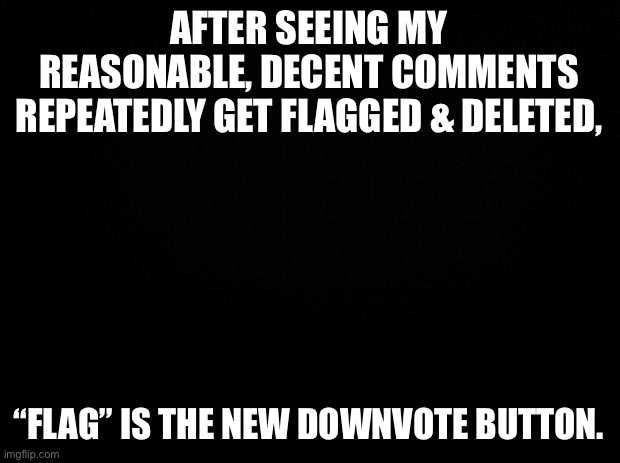 Black background | AFTER SEEING MY REASONABLE, DECENT COMMENTS REPEATEDLY GET FLAGGED & DELETED, “FLAG” IS THE NEW DOWNVOTE BUTTON. | image tagged in black background | made w/ Imgflip meme maker