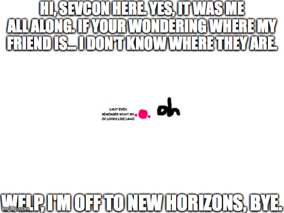 Update (Bye) :) | HI, SEVCON HERE. YES, IT WAS ME ALL ALONG. IF YOUR WONDERING WHERE MY FRIEND IS... I DON'T KNOW WHERE THEY ARE. CANT EVEN REMEMBER WHAT MY OC LOOKS LIKE LMAO; WELP, I'M OFF TO NEW HORIZONS, BYE. | image tagged in blank white template | made w/ Imgflip meme maker