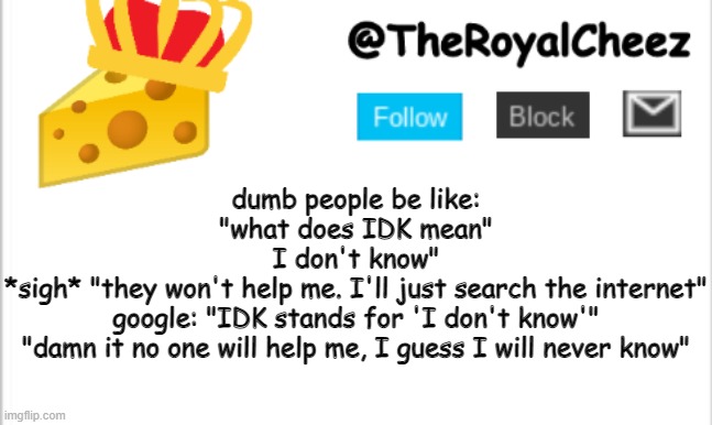 TheRoyalCheez Update Template (NEW) | dumb people be like:
"what does IDK mean"
I don't know"
*sigh* "they won't help me. I'll just search the internet"

google: "IDK stands for 'I don't know'"

"damn it no one will help me, I guess I will never know" | image tagged in theroyalcheez update template new | made w/ Imgflip meme maker