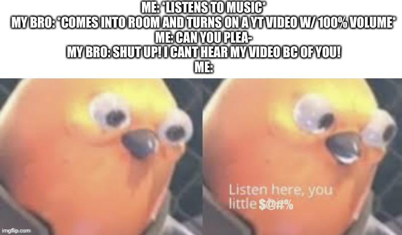 And my parents think I’m the rude one | ME: *LISTENS TO MUSIC*
MY BRO: *COMES INTO ROOM AND TURNS ON A YT VIDEO W/ 100% VOLUME*
ME: CAN YOU PLEA-
MY BRO: SHUT UP! I CANT HEAR MY VIDEO BC OF YOU!
ME: | image tagged in now listen here you little | made w/ Imgflip meme maker