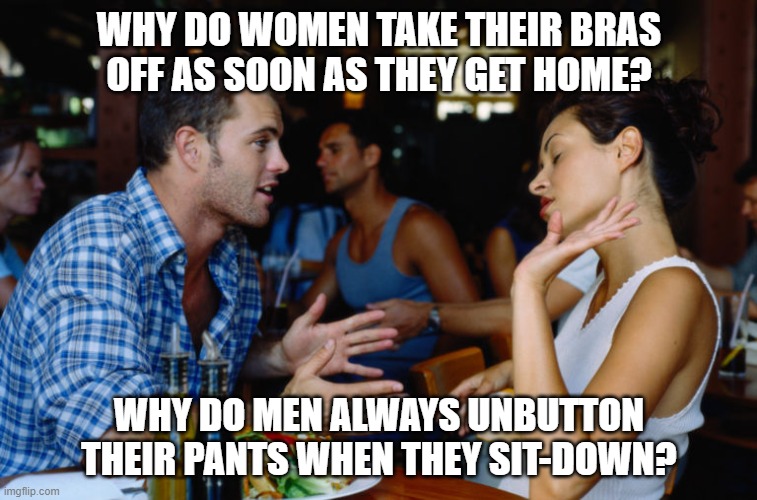 why do women take their bras off as soon as they get home? | WHY DO WOMEN TAKE THEIR BRAS OFF AS SOON AS THEY GET HOME? WHY DO MEN ALWAYS UNBUTTON THEIR PANTS WHEN THEY SIT-DOWN? | image tagged in men vs women,women,men | made w/ Imgflip meme maker