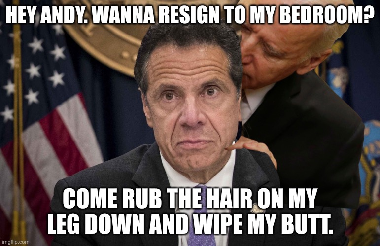 Andrew Cuomo is in trouble | HEY ANDY. WANNA RESIGN TO MY BEDROOM? COME RUB THE HAIR ON MY LEG DOWN AND WIPE MY BUTT. | image tagged in andrew cuomo,memes,creepy joe biden,butt,bad joke,sexual harassment | made w/ Imgflip meme maker