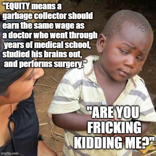 "Equity means a garbage collector should earn the same wage as a doctor who performs surgery." Kid, "Are you kidding me?" |  "EQUITY means a garbage collector should earn the same wage as a doctor who went through
 years of medical school, 
studied his brains out,
 and performs surgery."; "ARE YOU
 FRICKING
 KIDDING ME?" | image tagged in memes,third world skeptical kid,funny memes,political memes,equity,communism socialism | made w/ Imgflip meme maker