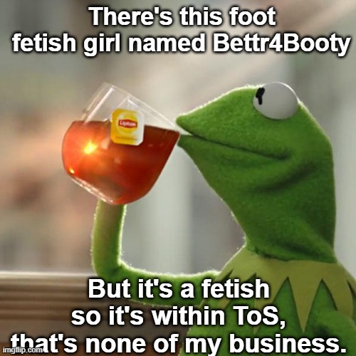 if youre curious: https://imgflip.com/user/Bettr4Booty | There's this foot fetish girl named Bettr4Booty; But it's a fetish so it's within ToS, that's none of my business. | image tagged in memes,but that's none of my business,kermit the frog | made w/ Imgflip meme maker