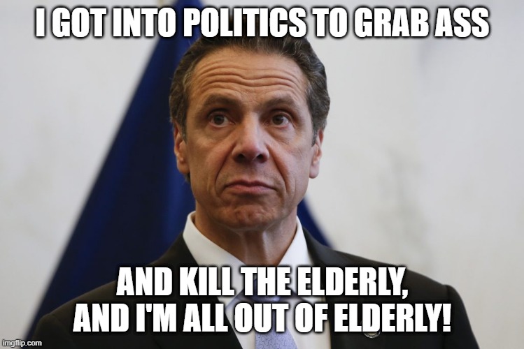 Cuomo | I GOT INTO POLITICS TO GRAB ASS; AND KILL THE ELDERLY, AND I'M ALL OUT OF ELDERLY! | image tagged in andrew cuomo,sexual harassment,cuomo,politics,funny,funny memes | made w/ Imgflip meme maker