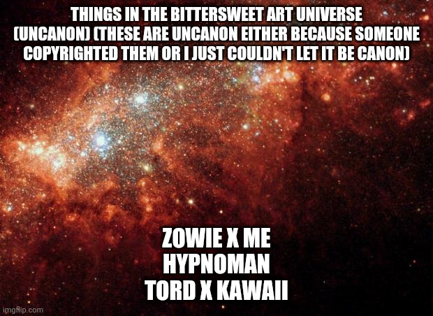 Canon stuff: https://imgflip.com/i/5iiue0 | THINGS IN THE BITTERSWEET ART UNIVERSE (UNCANON) (THESE ARE UNCANON EITHER BECAUSE SOMEONE COPYRIGHTED THEM OR I JUST COULDN'T LET IT BE CANON); ZOWIE X ME
HYPNOMAN
TORD X KAWAII | image tagged in the universe | made w/ Imgflip meme maker