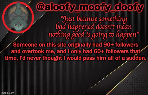 aloofy_moofy_doofy template | Someone on this site originally had 90+ followers and overtook me, and I only had 60+ followers that time, I'd never thought I would pass him all of a sudden. | image tagged in aloofy_moofy_doofy template | made w/ Imgflip meme maker