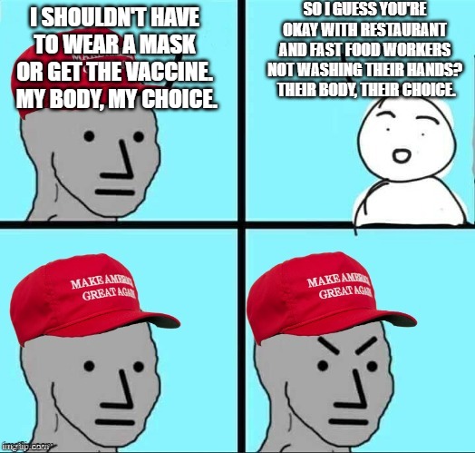 When your choices affect others... | SO I GUESS YOU'RE OKAY WITH RESTAURANT AND FAST FOOD WORKERS NOT WASHING THEIR HANDS?  THEIR BODY, THEIR CHOICE. I SHOULDN'T HAVE TO WEAR A MASK OR GET THE VACCINE.  MY BODY, MY CHOICE. | image tagged in maga npc an an0nym0us template | made w/ Imgflip meme maker