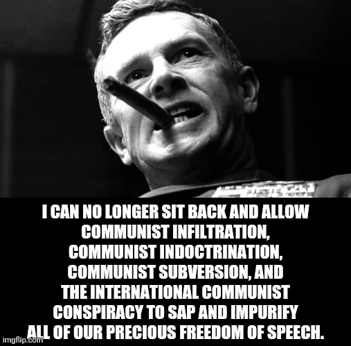 precious bodily fluids | I CAN NO LONGER SIT BACK AND ALLOW
COMMUNIST INFILTRATION,
COMMUNIST INDOCTRINATION,
COMMUNIST SUBVERSION, AND
THE INTERNATIONAL COMMUNIST
C | image tagged in precious bodily fluids | made w/ Imgflip meme maker