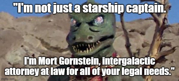 Funny Star Trek Gorn meme: "I'm not just a starship captain. I'm Mort Gornstein, intergalactic attorney at law." | "I'm not just a starship captain. I'm Mort Gornstein, intergalactic attorney at law for all of your legal needs." | image tagged in memes,funny memes,star trek,gorn,lawyers,attorney at law | made w/ Imgflip meme maker