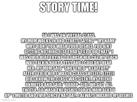 Blank White Template | SO I WAS ON VIRTUAL CLASS. MY MOM WALKS IN AND STARTS SAYING ''*MY NAME* WHY DIDNT YOU WASH YOUR DISHES. YOU AINT GETTING NOTHING ELSE TODAY TILL U DO THAT!'' I WAS OVER HERE TRYING TO SHUSH HER CUZ MY TEACH WAS TALKIN BOUT A TEST AND I COULDNT HEAR HER. MY MOM SAID ''SHUT THE D**N LAPTOP!!'' AFTER I TOLD HER I WAS IN CLASS SHE LEFT. LITTLE DID I KNOW THE CLASS WAS SILENT. MY FRIEND UNMUTED AND SAID: ''OOOOP- GIRL WE GOT  ALL THE TEA. GO WASH THE DISHES FOR YO MOM BEAT U UP'' I MUTED AND EVER SINCE THAT DAY. I ALWAYS WASHED MY DISHES; STORY TIME! | image tagged in blank white template | made w/ Imgflip meme maker