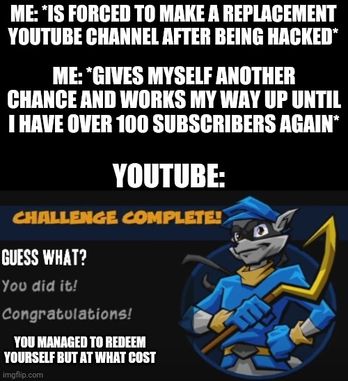 I feel like that really sums it up for me as a YouTube creator | ME: *IS FORCED TO MAKE A REPLACEMENT YOUTUBE CHANNEL AFTER BEING HACKED*; ME: *GIVES MYSELF ANOTHER CHANCE AND WORKS MY WAY UP UNTIL I HAVE OVER 100 SUBSCRIBERS AGAIN*; YOUTUBE:; YOU MANAGED TO REDEEM YOURSELF BUT AT WHAT COST | image tagged in sly cooper,memes,youtube,dank memes,relatable | made w/ Imgflip meme maker