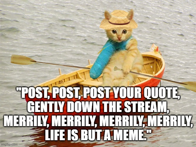 Funny cat meme: "Post, post, post your quote gently down the stream. Merrily, merrily, merrily, merrily. Life is but a meme." |  "POST, POST, POST YOUR QUOTE,
GENTLY DOWN THE STREAM,
MERRILY, MERRILY, MERRILY, MERRILY,
LIFE IS BUT A MEME." | image tagged in kitty row boat,memes,funny memes,funny animals,social media,funny cats | made w/ Imgflip meme maker