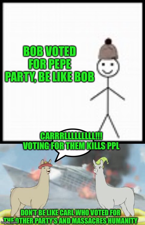 Let humanity live for another day by voting all the other party’s away, vote pepe party aug 29th | BOB VOTED FOR PEPE PARTY, BE LIKE BOB; CARRRLLLLLLLLL!!! VOTING FOR THEM KILLS PPL; DON’T BE LIKE CARL WHO VOTED FOR THE OTHER PARTY’S AND MASSACRES HUMANITY | image tagged in be like bob,llamas with hats,pepe party,carl is evil | made w/ Imgflip meme maker