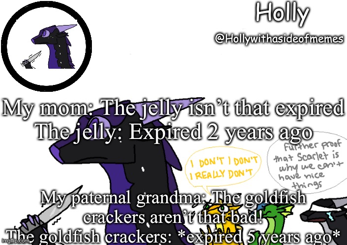 Holly announcement Wings Of Fire | My mom: The jelly isn’t that expired
The jelly: Expired 2 years ago; My paternal grandma: The goldfish crackers aren’t that bad!
The goldfish crackers: *expired 5 years ago* | image tagged in holly announcement wings of fire | made w/ Imgflip meme maker