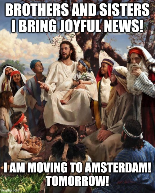 joy | BROTHERS AND SISTERS I BRING JOYFUL NEWS! I AM MOVING TO AMSTERDAM!
TOMORROW! | image tagged in story time jesus | made w/ Imgflip meme maker