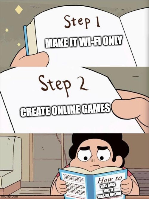 Or "How to create a need" | MAKE IT WI-FI ONLY; CREATE ONLINE GAMES; SELL RJ45 LIKE IT WAS AN OPTION | image tagged in step 1 step 1,switch,nintendo,nintendo switch | made w/ Imgflip meme maker